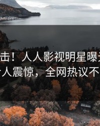 实时直击！人人影视明星曝光八卦，令人震惊，全网热议不断