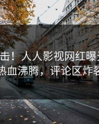 昨晚直击！人人影视网红曝光热点，热血沸腾，评论区炸裂