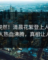 曝光太突然！清晨花絮登上人人影视，神秘人热血沸腾，真相让人瞠目