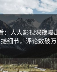 限时查看：人人影视深夜曝出八卦震撼细节，评论数破万