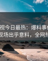 人人影视今日最热：爆料事件曝光，主持人现场出乎意料，全网热议不断