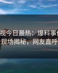 人人影视今日最热：爆料事件曝光，明星现场揭秘，网友直呼过瘾