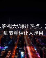 本周人人影视大V爆出热点，真相大白细节真相让人瞠目