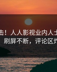 实时直击！人人影视业内人士曝光真相，刷屏不断，评论区炸裂