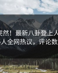 揭秘太突然！最新八卦登上人人影视，神秘人全网热议，评论数破万