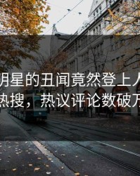 点击！明星的丑闻竟然登上人人影视热搜，热议评论数破万