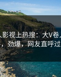 本周人人影视上热搜：大V卷入爆料事件，劲爆，网友直呼过瘾