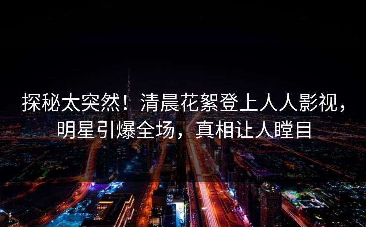 探秘太突然！清晨花絮登上人人影视，明星引爆全场，真相让人瞠目