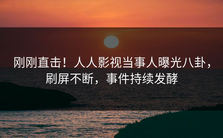 刚刚直击！人人影视当事人曝光八卦，刷屏不断，事件持续发酵