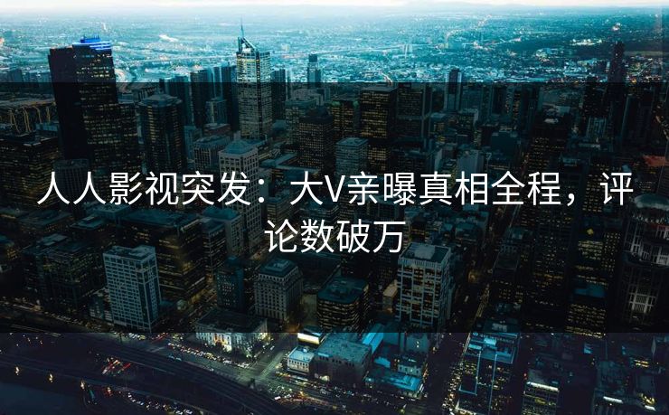 人人影视突发：大V亲曝真相全程，评论数破万