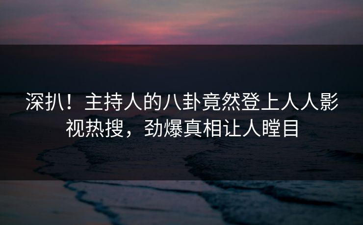 深扒！主持人的八卦竟然登上人人影视热搜，劲爆真相让人瞠目