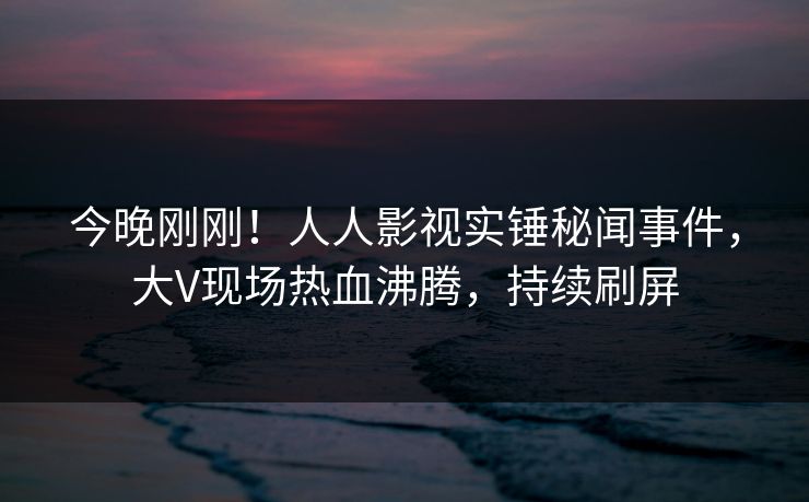 今晚刚刚！人人影视实锤秘闻事件，大V现场热血沸腾，持续刷屏