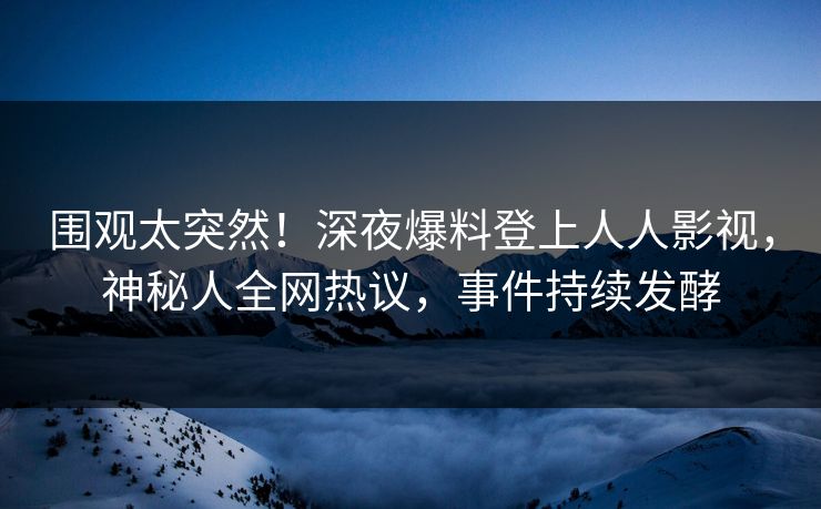 围观太突然！深夜爆料登上人人影视，神秘人全网热议，事件持续发酵
