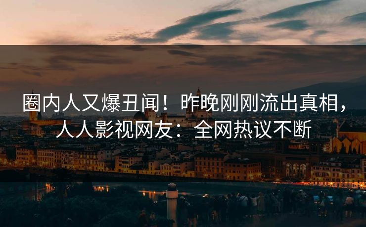 圈内人又爆丑闻！昨晚刚刚流出真相，人人影视网友：全网热议不断