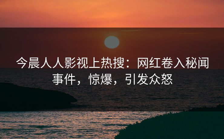 今晨人人影视上热搜：网红卷入秘闻事件，惊爆，引发众怒