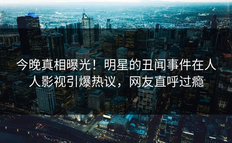 今晚真相曝光！明星的丑闻事件在人人影视引爆热议，网友直呼过瘾