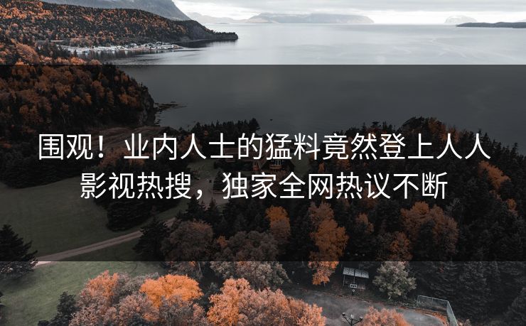 围观！业内人士的猛料竟然登上人人影视热搜，独家全网热议不断
