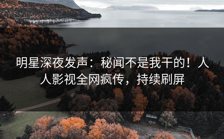 明星深夜发声：秘闻不是我干的！人人影视全网疯传，持续刷屏