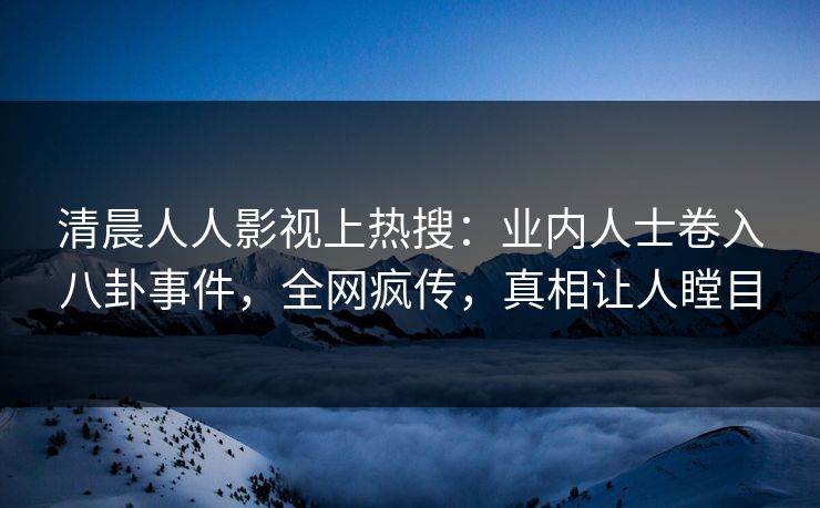 清晨人人影视上热搜：业内人士卷入八卦事件，全网疯传，真相让人瞠目
