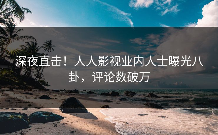 深夜直击！人人影视业内人士曝光八卦，评论数破万