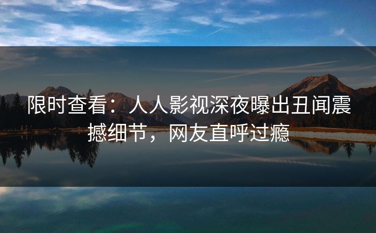 限时查看:人人影视深夜曝出丑闻震撼细节,网友直呼过瘾 限时查看:人人影视深夜曝出丑闻震撼细节,网友直呼过瘾