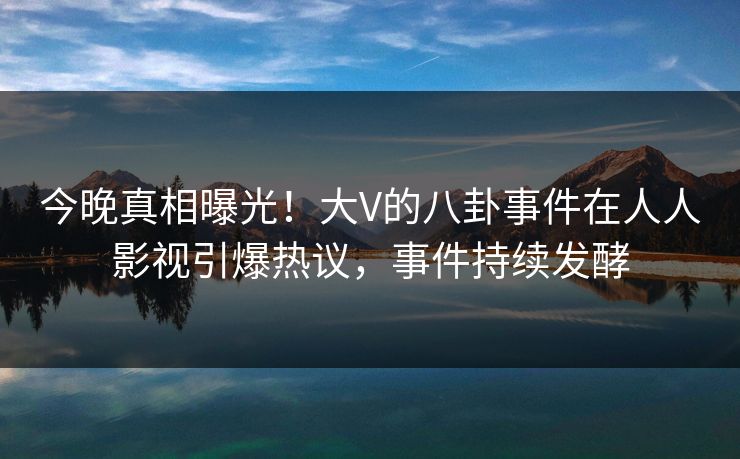 今晚真相曝光!大V的八卦事件在人人影视引爆热议,事件持续发酵 今晚真相曝光!大V的八卦事件在人人影视引爆热议,事件持续发酵