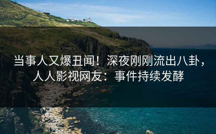 当事人又爆丑闻！深夜刚刚流出八卦，人人影视网友：事件持续发酵