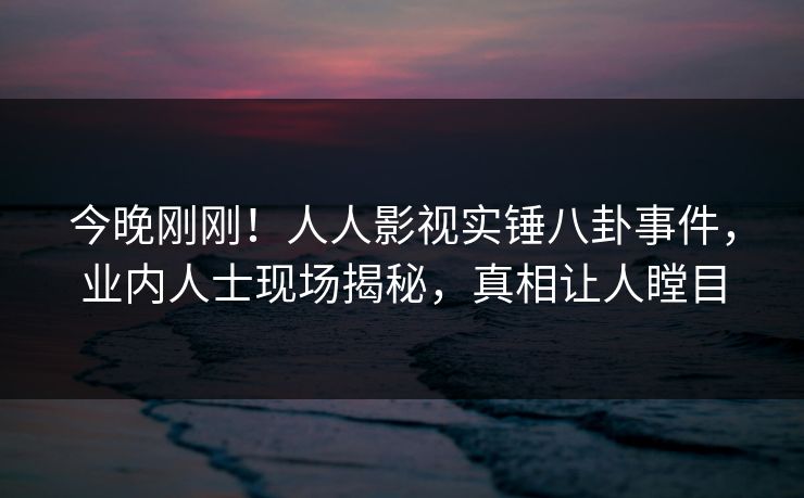 今晚刚刚！人人影视实锤八卦事件，业内人士现场揭秘，真相让人瞠目