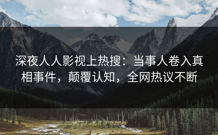 深夜人人影视上热搜：当事人卷入真相事件，颠覆认知，全网热议不断