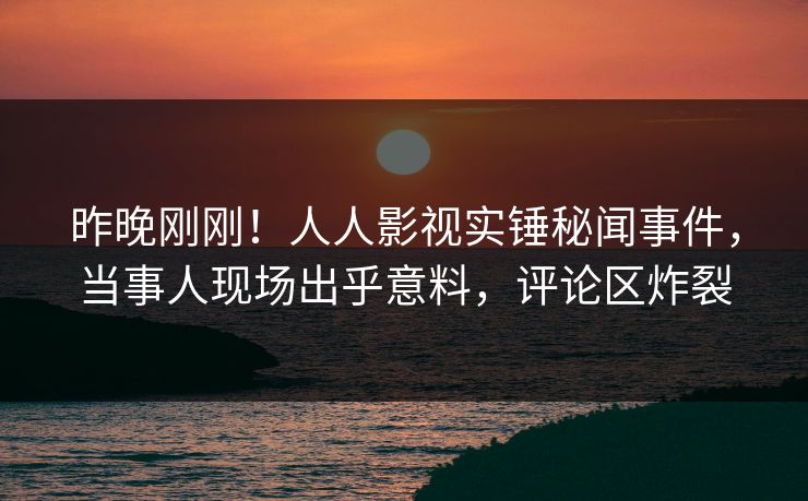 昨晚刚刚！人人影视实锤秘闻事件，当事人现场出乎意料，评论区炸裂