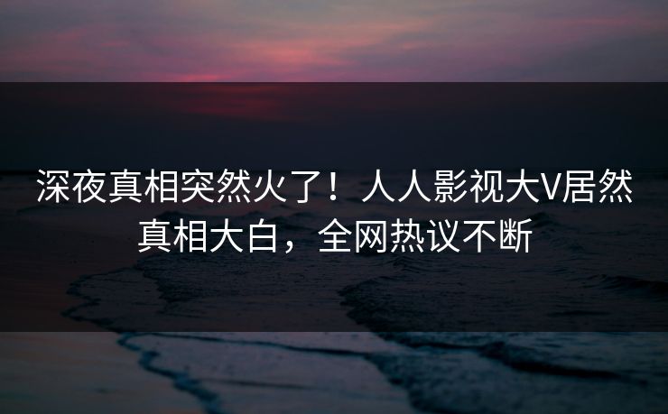 深夜真相突然火了!人人影视大V居然真相大白,全网热议不断 深夜真相突然火了!人人影视大V居然真相大白,全网热议不断