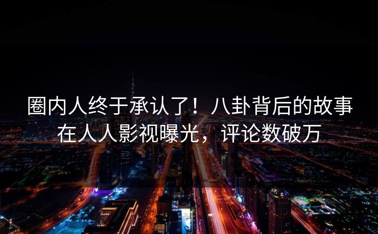 圈内人终于承认了！八卦背后的故事在人人影视曝光，评论数破万