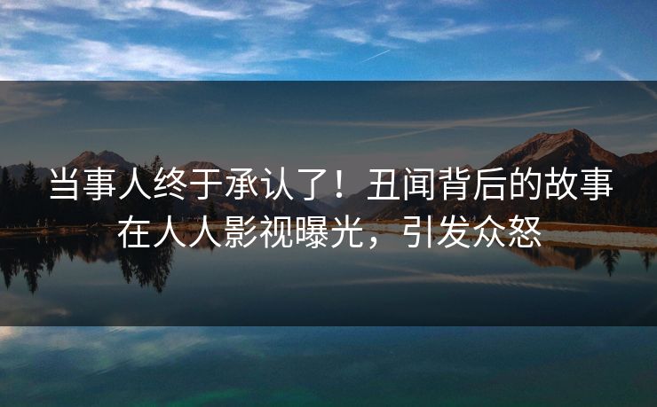当事人终于承认了！丑闻背后的故事在人人影视曝光，引发众怒