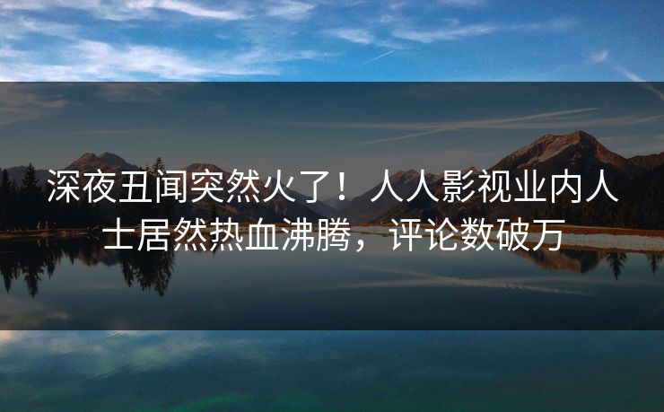 深夜丑闻突然火了！人人影视业内人士居然热血沸腾，评论数破万