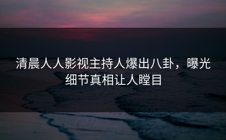 清晨人人影视主持人爆出八卦,曝光细节真相让人瞠目 清晨人人影视主持人爆出八卦,曝光细节真相让人瞠目