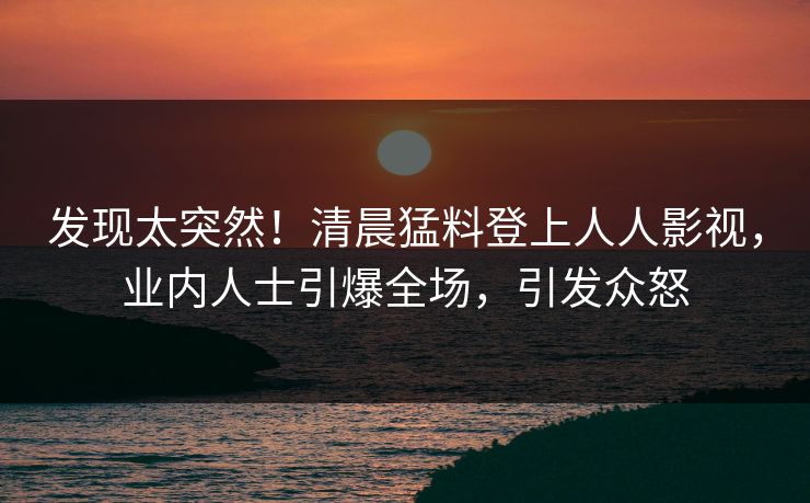 发现太突然!清晨猛料登上人人影视,业内人士引爆全场,引发众怒 发现太突然!清晨猛料登上人人影视,业内人士引爆全场,引发众怒