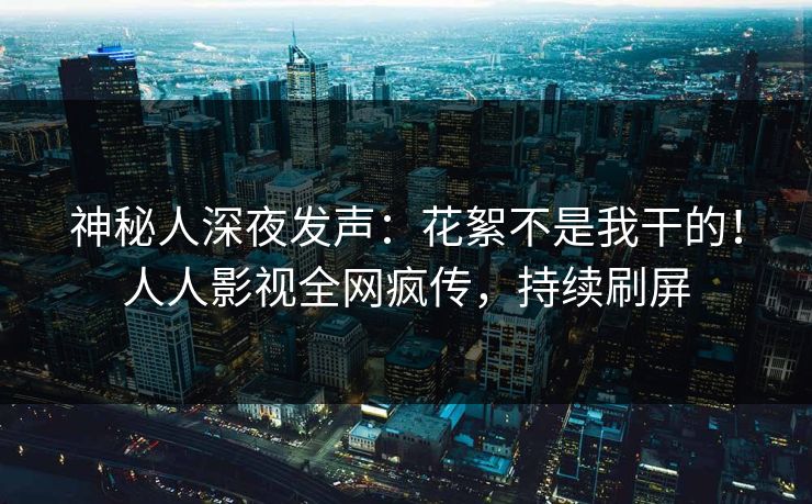 神秘人深夜发声:花絮不是我干的!人人影视全网疯传,持续刷屏 神秘人深夜发声:花絮不是我干的!人人影视全网疯传,持续刷屏