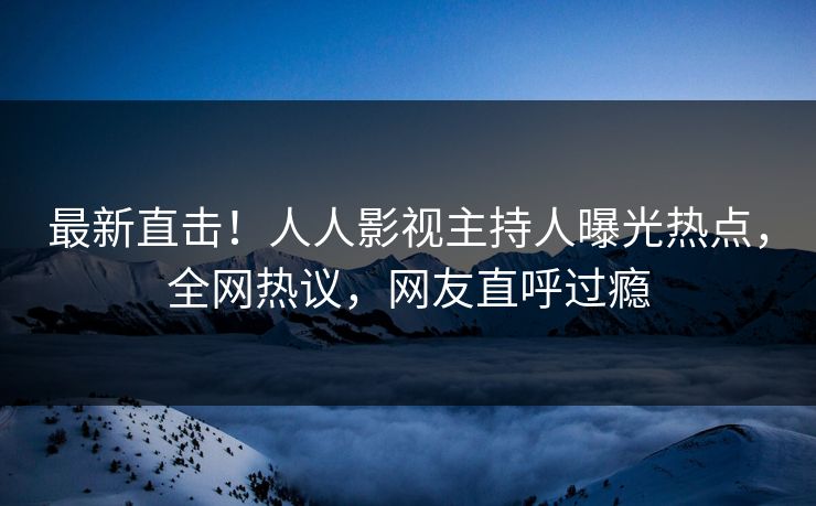 最新直击!人人影视主持人曝光热点,全网热议,网友直呼过瘾 最新直击!人人影视主持人曝光热点,全网热议,网友直呼过瘾