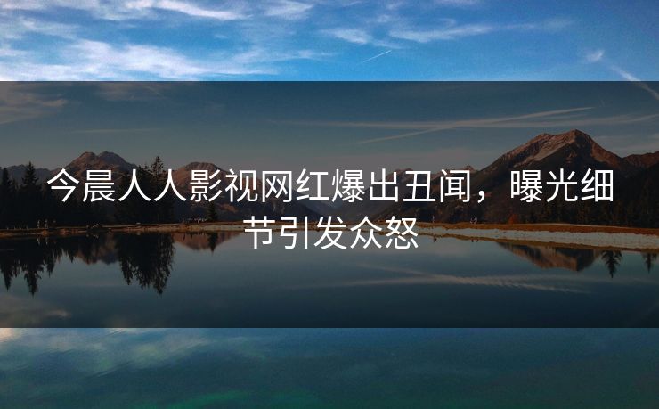 今晨人人影视网红爆出丑闻，曝光细节引发众怒