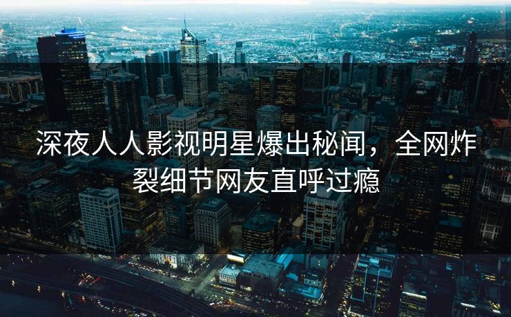 深夜人人影视明星爆出秘闻,全网炸裂细节网友直呼过瘾 深夜人人影视明星爆出秘闻,全网炸裂细节网友直呼过瘾