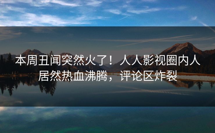 本周丑闻突然火了！人人影视圈内人居然热血沸腾，评论区炸裂