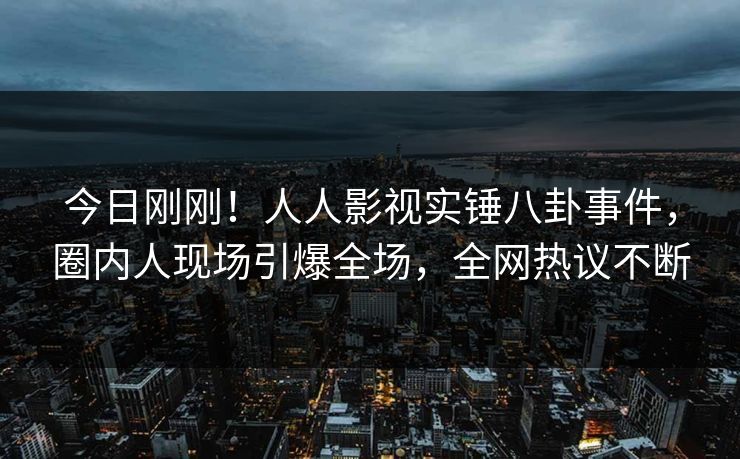今日刚刚！人人影视实锤八卦事件，圈内人现场引爆全场，全网热议不断