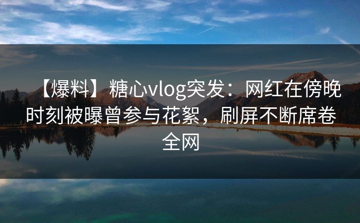 【爆料】糖心vlog突发：网红在傍晚时刻被曝曾参与花絮，刷屏不断席卷全网