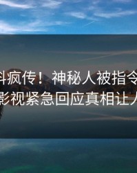 刚刚爆料疯传！神秘人被指令人震惊，人人影视紧急回应真相让人瞠目