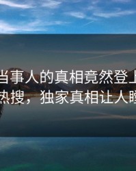 曝光！当事人的真相竟然登上人人影视热搜，独家真相让人瞠目
