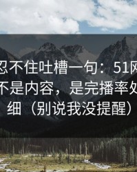 我真的忍不住吐槽一句：51网让我服气的点不是内容，是完播率处理得很细（别说我没提醒）