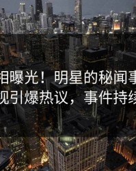 今晚真相曝光！明星的秘闻事件在人人影视引爆热议，事件持续发酵