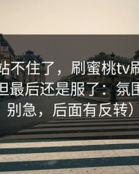 这波我站不住了，刷蜜桃tv刷到心态崩了，但最后还是服了：氛围太狠（别急，后面有反转）
