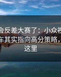 别再误会反差大赛了：小众视角更不容易翻车其实指向高分策略，关键在这里