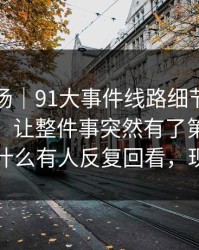 吃瓜现场｜91大事件线路细节密度高得吓人，让整件事突然有了第二种解释：为什么有人反复回看，现在懂了